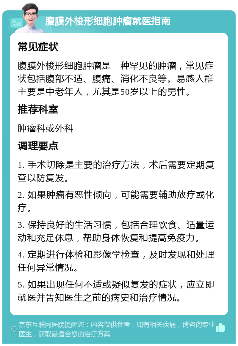 腹膜外梭形细胞肿瘤就医指南 常见症状 腹膜外梭形细胞肿瘤是一种罕见的肿瘤，常见症状包括腹部不适、腹痛、消化不良等。易感人群主要是中老年人，尤其是50岁以上的男性。 推荐科室 肿瘤科或外科 调理要点 1. 手术切除是主要的治疗方法，术后需要定期复查以防复发。 2. 如果肿瘤有恶性倾向，可能需要辅助放疗或化疗。 3. 保持良好的生活习惯，包括合理饮食、适量运动和充足休息，帮助身体恢复和提高免疫力。 4. 定期进行体检和影像学检查，及时发现和处理任何异常情况。 5. 如果出现任何不适或疑似复发的症状，应立即就医并告知医生之前的病史和治疗情况。