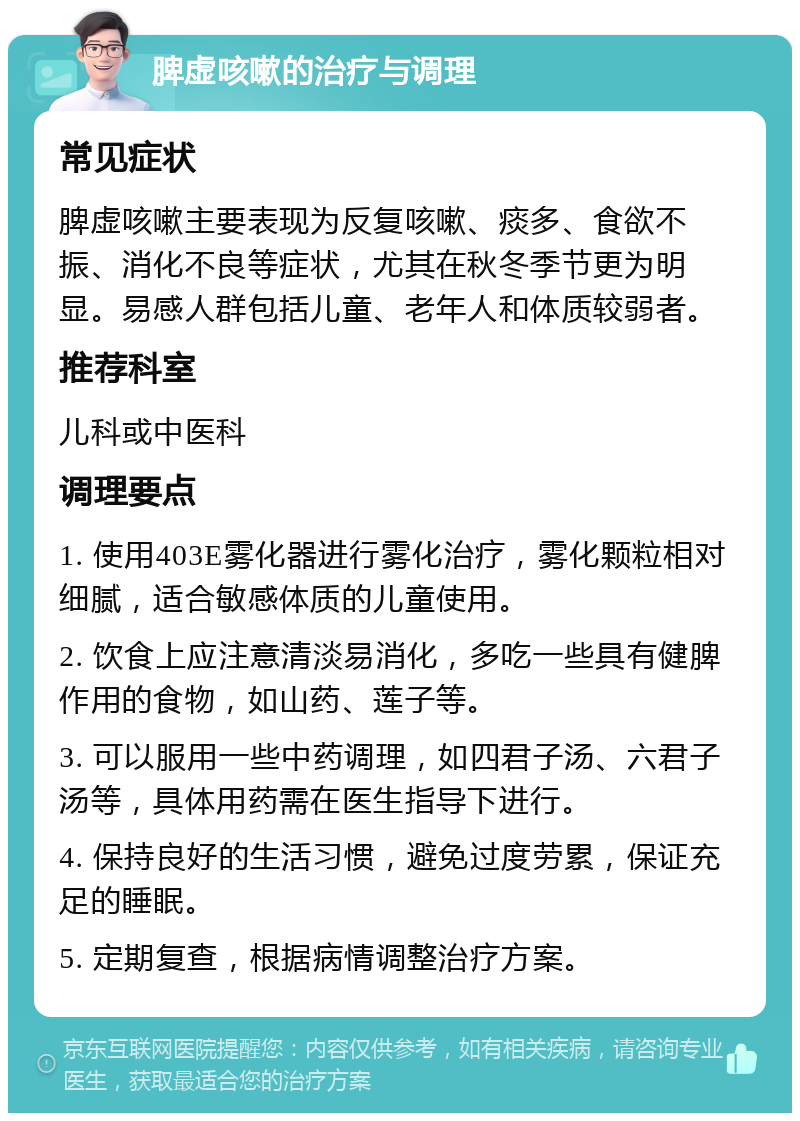 脾虚咳嗽的治疗与调理 常见症状 脾虚咳嗽主要表现为反复咳嗽、痰多、食欲不振、消化不良等症状，尤其在秋冬季节更为明显。易感人群包括儿童、老年人和体质较弱者。 推荐科室 儿科或中医科 调理要点 1. 使用403E雾化器进行雾化治疗，雾化颗粒相对细腻，适合敏感体质的儿童使用。 2. 饮食上应注意清淡易消化，多吃一些具有健脾作用的食物，如山药、莲子等。 3. 可以服用一些中药调理，如四君子汤、六君子汤等，具体用药需在医生指导下进行。 4. 保持良好的生活习惯，避免过度劳累，保证充足的睡眠。 5. 定期复查，根据病情调整治疗方案。