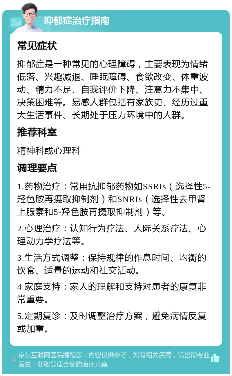 抑郁症治疗指南 常见症状 抑郁症是一种常见的心理障碍，主要表现为情绪低落、兴趣减退、睡眠障碍、食欲改变、体重波动、精力不足、自我评价下降、注意力不集中、决策困难等。易感人群包括有家族史、经历过重大生活事件、长期处于压力环境中的人群。 推荐科室 精神科或心理科 调理要点 1.药物治疗：常用抗抑郁药物如SSRIs（选择性5-羟色胺再摄取抑制剂）和SNRIs（选择性去甲肾上腺素和5-羟色胺再摄取抑制剂）等。 2.心理治疗：认知行为疗法、人际关系疗法、心理动力学疗法等。 3.生活方式调整：保持规律的作息时间、均衡的饮食、适量的运动和社交活动。 4.家庭支持：家人的理解和支持对患者的康复非常重要。 5.定期复诊：及时调整治疗方案，避免病情反复或加重。