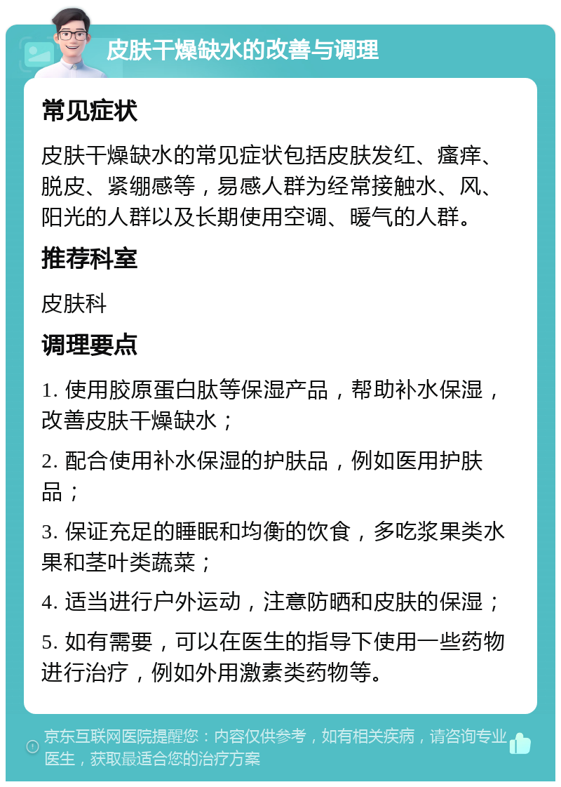 皮肤干燥缺水的改善与调理 常见症状 皮肤干燥缺水的常见症状包括皮肤发红、瘙痒、脱皮、紧绷感等，易感人群为经常接触水、风、阳光的人群以及长期使用空调、暖气的人群。 推荐科室 皮肤科 调理要点 1. 使用胶原蛋白肽等保湿产品，帮助补水保湿，改善皮肤干燥缺水； 2. 配合使用补水保湿的护肤品，例如医用护肤品； 3. 保证充足的睡眠和均衡的饮食，多吃浆果类水果和茎叶类蔬菜； 4. 适当进行户外运动，注意防晒和皮肤的保湿； 5. 如有需要，可以在医生的指导下使用一些药物进行治疗，例如外用激素类药物等。