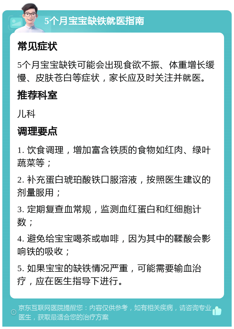 5个月宝宝缺铁就医指南 常见症状 5个月宝宝缺铁可能会出现食欲不振、体重增长缓慢、皮肤苍白等症状，家长应及时关注并就医。 推荐科室 儿科 调理要点 1. 饮食调理，增加富含铁质的食物如红肉、绿叶蔬菜等； 2. 补充蛋白琥珀酸铁口服溶液，按照医生建议的剂量服用； 3. 定期复查血常规，监测血红蛋白和红细胞计数； 4. 避免给宝宝喝茶或咖啡，因为其中的鞣酸会影响铁的吸收； 5. 如果宝宝的缺铁情况严重，可能需要输血治疗，应在医生指导下进行。