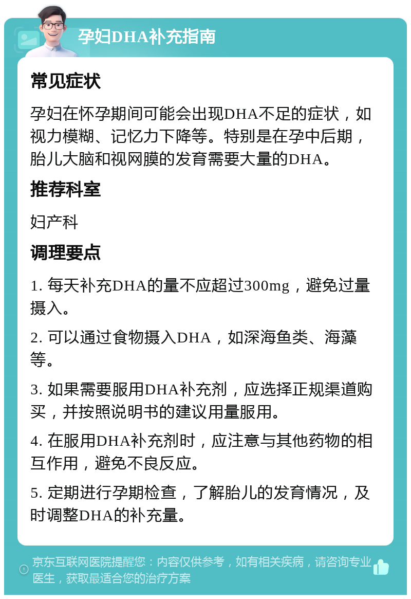 孕妇DHA补充指南 常见症状 孕妇在怀孕期间可能会出现DHA不足的症状，如视力模糊、记忆力下降等。特别是在孕中后期，胎儿大脑和视网膜的发育需要大量的DHA。 推荐科室 妇产科 调理要点 1. 每天补充DHA的量不应超过300mg，避免过量摄入。 2. 可以通过食物摄入DHA，如深海鱼类、海藻等。 3. 如果需要服用DHA补充剂，应选择正规渠道购买，并按照说明书的建议用量服用。 4. 在服用DHA补充剂时，应注意与其他药物的相互作用，避免不良反应。 5. 定期进行孕期检查，了解胎儿的发育情况，及时调整DHA的补充量。