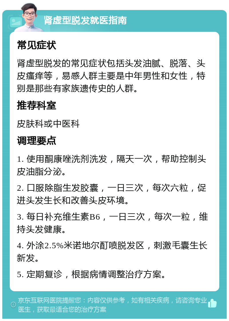 肾虚型脱发就医指南 常见症状 肾虚型脱发的常见症状包括头发油腻、脱落、头皮瘙痒等，易感人群主要是中年男性和女性，特别是那些有家族遗传史的人群。 推荐科室 皮肤科或中医科 调理要点 1. 使用酮康唑洗剂洗发，隔天一次，帮助控制头皮油脂分泌。 2. 口服除脂生发胶囊，一日三次，每次六粒，促进头发生长和改善头皮环境。 3. 每日补充维生素B6，一日三次，每次一粒，维持头发健康。 4. 外涂2.5%米诺地尔酊喷脱发区，刺激毛囊生长新发。 5. 定期复诊，根据病情调整治疗方案。