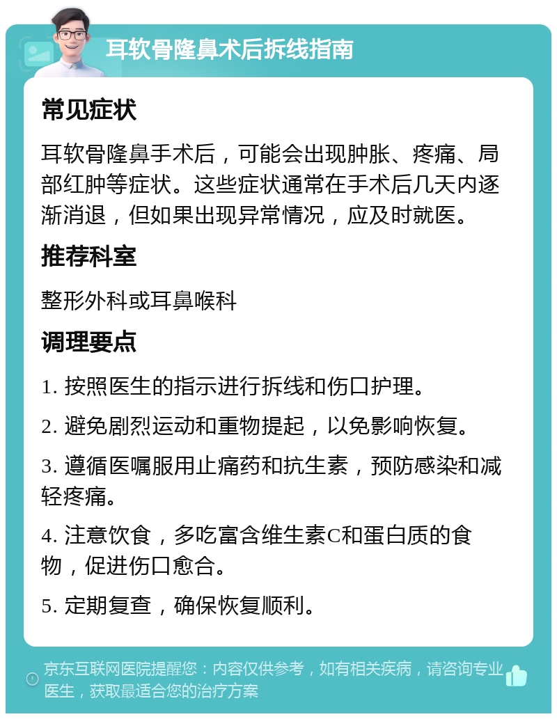 耳软骨隆鼻术后拆线指南 常见症状 耳软骨隆鼻手术后，可能会出现肿胀、疼痛、局部红肿等症状。这些症状通常在手术后几天内逐渐消退，但如果出现异常情况，应及时就医。 推荐科室 整形外科或耳鼻喉科 调理要点 1. 按照医生的指示进行拆线和伤口护理。 2. 避免剧烈运动和重物提起，以免影响恢复。 3. 遵循医嘱服用止痛药和抗生素，预防感染和减轻疼痛。 4. 注意饮食，多吃富含维生素C和蛋白质的食物，促进伤口愈合。 5. 定期复查，确保恢复顺利。