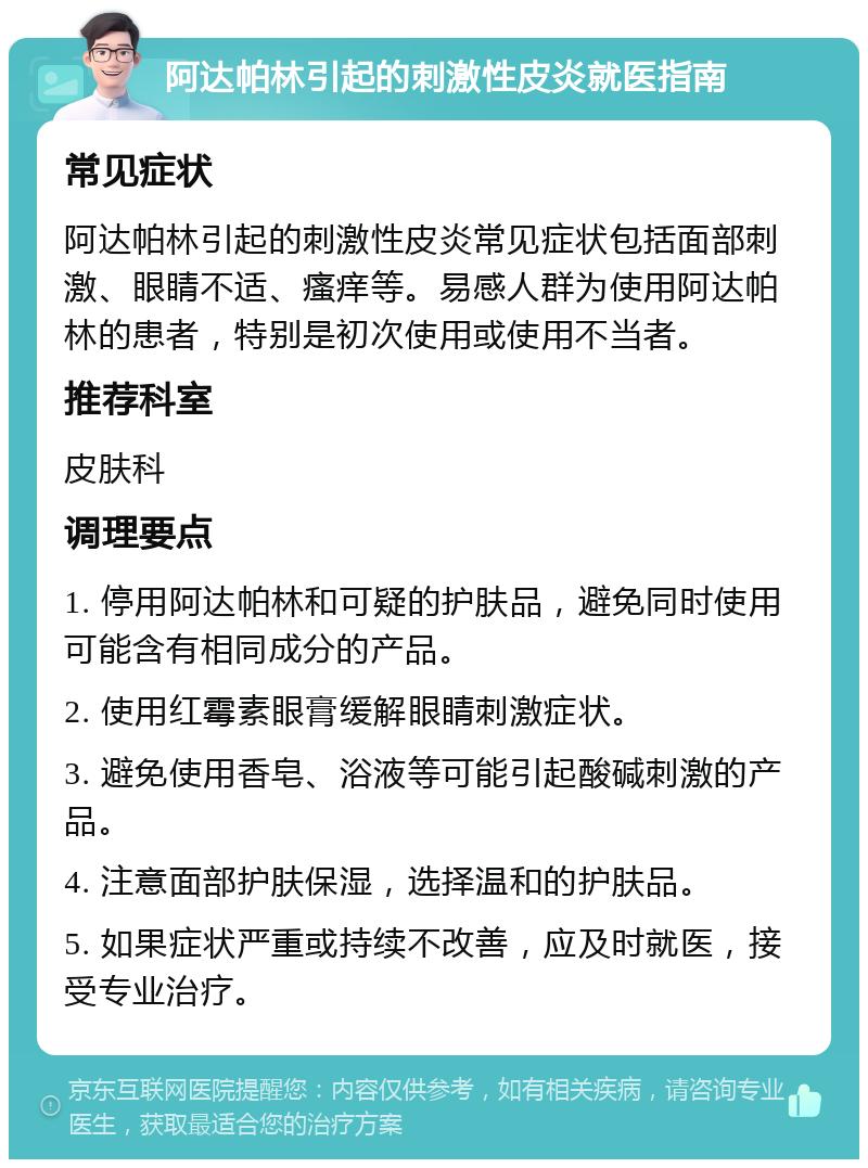 阿达帕林引起的刺激性皮炎就医指南 常见症状 阿达帕林引起的刺激性皮炎常见症状包括面部刺激、眼睛不适、瘙痒等。易感人群为使用阿达帕林的患者，特别是初次使用或使用不当者。 推荐科室 皮肤科 调理要点 1. 停用阿达帕林和可疑的护肤品，避免同时使用可能含有相同成分的产品。 2. 使用红霉素眼膏缓解眼睛刺激症状。 3. 避免使用香皂、浴液等可能引起酸碱刺激的产品。 4. 注意面部护肤保湿，选择温和的护肤品。 5. 如果症状严重或持续不改善，应及时就医，接受专业治疗。