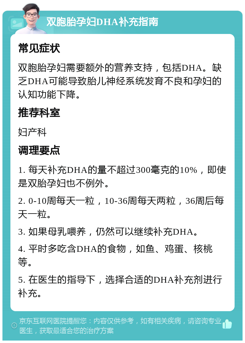 双胞胎孕妇DHA补充指南 常见症状 双胞胎孕妇需要额外的营养支持，包括DHA。缺乏DHA可能导致胎儿神经系统发育不良和孕妇的认知功能下降。 推荐科室 妇产科 调理要点 1. 每天补充DHA的量不超过300毫克的10%，即使是双胎孕妇也不例外。 2. 0-10周每天一粒，10-36周每天两粒，36周后每天一粒。 3. 如果母乳喂养，仍然可以继续补充DHA。 4. 平时多吃含DHA的食物，如鱼、鸡蛋、核桃等。 5. 在医生的指导下，选择合适的DHA补充剂进行补充。