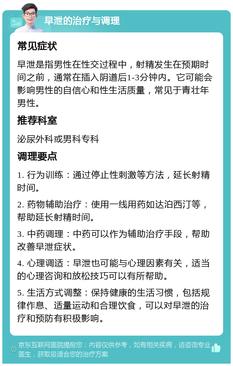 早泄的治疗与调理 常见症状 早泄是指男性在性交过程中，射精发生在预期时间之前，通常在插入阴道后1-3分钟内。它可能会影响男性的自信心和性生活质量，常见于青壮年男性。 推荐科室 泌尿外科或男科专科 调理要点 1. 行为训练：通过停止性刺激等方法，延长射精时间。 2. 药物辅助治疗：使用一线用药如达泊西汀等，帮助延长射精时间。 3. 中药调理：中药可以作为辅助治疗手段，帮助改善早泄症状。 4. 心理调适：早泄也可能与心理因素有关，适当的心理咨询和放松技巧可以有所帮助。 5. 生活方式调整：保持健康的生活习惯，包括规律作息、适量运动和合理饮食，可以对早泄的治疗和预防有积极影响。