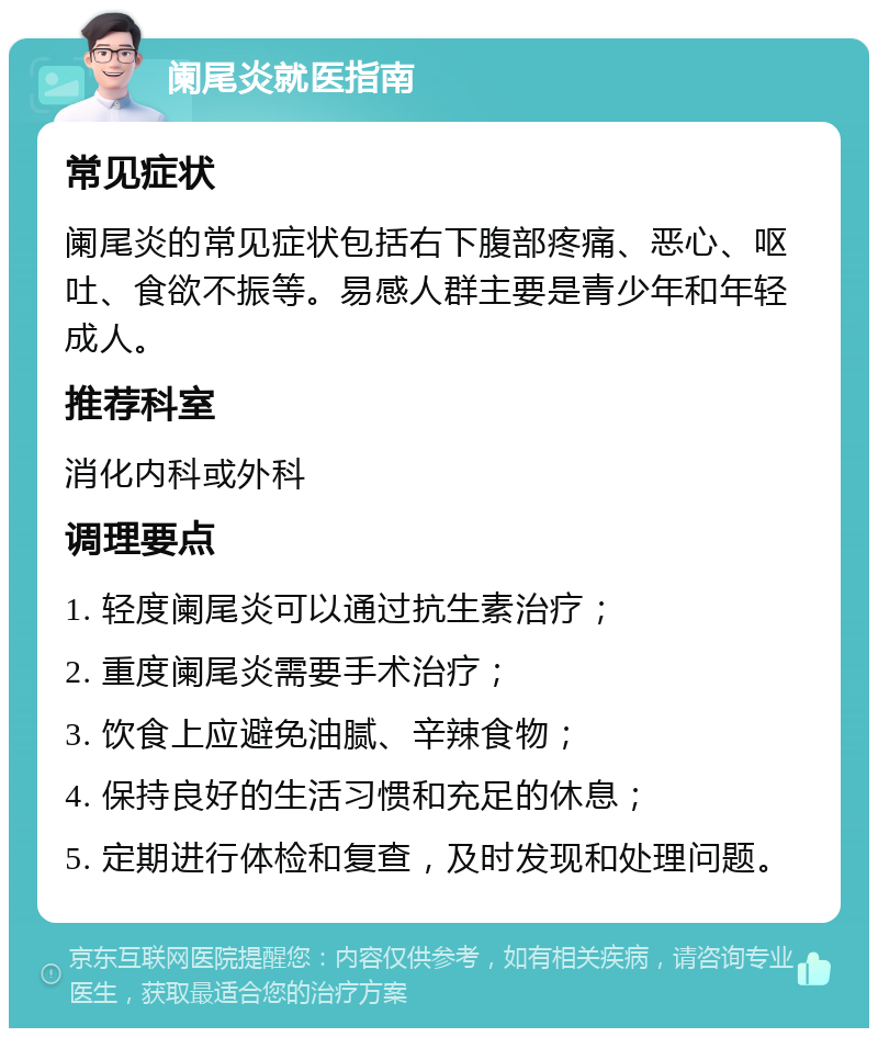 阑尾炎就医指南 常见症状 阑尾炎的常见症状包括右下腹部疼痛、恶心、呕吐、食欲不振等。易感人群主要是青少年和年轻成人。 推荐科室 消化内科或外科 调理要点 1. 轻度阑尾炎可以通过抗生素治疗； 2. 重度阑尾炎需要手术治疗； 3. 饮食上应避免油腻、辛辣食物； 4. 保持良好的生活习惯和充足的休息； 5. 定期进行体检和复查，及时发现和处理问题。