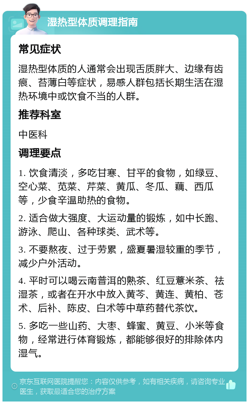 湿热型体质调理指南 常见症状 湿热型体质的人通常会出现舌质胖大、边缘有齿痕、苔薄白等症状，易感人群包括长期生活在湿热环境中或饮食不当的人群。 推荐科室 中医科 调理要点 1. 饮食清淡，多吃甘寒、甘平的食物，如绿豆、空心菜、苋菜、芹菜、黄瓜、冬瓜、藕、西瓜等，少食辛温助热的食物。 2. 适合做大强度、大运动量的锻炼，如中长跑、游泳、爬山、各种球类、武术等。 3. 不要熬夜、过于劳累，盛夏暑湿较重的季节，减少户外活动。 4. 平时可以喝云南普洱的熟茶、红豆薏米茶、祛湿茶，或者在开水中放入黄芩、黄连、黄柏、苍术、后补、陈皮、白术等中草药替代茶饮。 5. 多吃一些山药、大枣、蜂蜜、黄豆、小米等食物，经常进行体育锻炼，都能够很好的排除体内湿气。