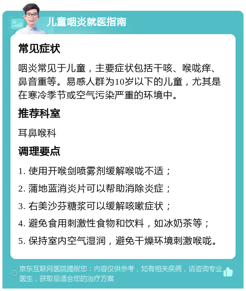 儿童咽炎就医指南 常见症状 咽炎常见于儿童，主要症状包括干咳、喉咙痒、鼻音重等。易感人群为10岁以下的儿童，尤其是在寒冷季节或空气污染严重的环境中。 推荐科室 耳鼻喉科 调理要点 1. 使用开喉剑喷雾剂缓解喉咙不适； 2. 蒲地蓝消炎片可以帮助消除炎症； 3. 右美沙芬糖浆可以缓解咳嗽症状； 4. 避免食用刺激性食物和饮料，如冰奶茶等； 5. 保持室内空气湿润，避免干燥环境刺激喉咙。