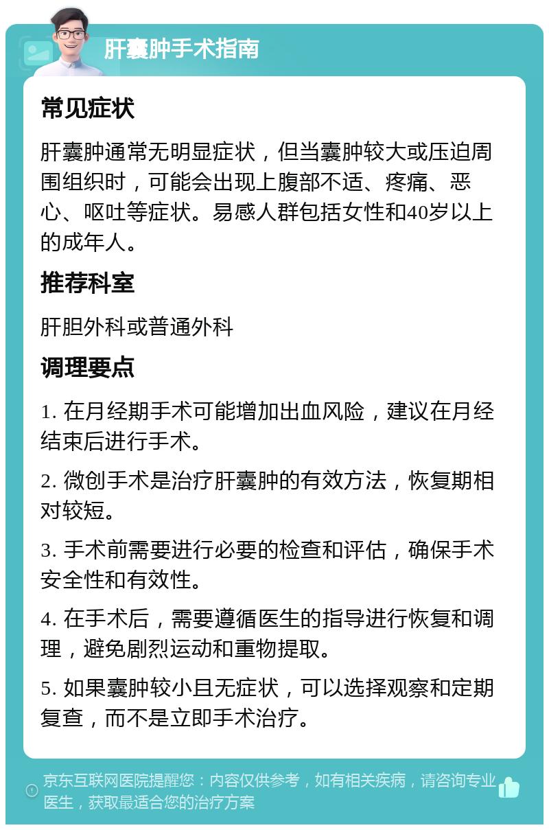 肝囊肿手术指南 常见症状 肝囊肿通常无明显症状，但当囊肿较大或压迫周围组织时，可能会出现上腹部不适、疼痛、恶心、呕吐等症状。易感人群包括女性和40岁以上的成年人。 推荐科室 肝胆外科或普通外科 调理要点 1. 在月经期手术可能增加出血风险，建议在月经结束后进行手术。 2. 微创手术是治疗肝囊肿的有效方法，恢复期相对较短。 3. 手术前需要进行必要的检查和评估，确保手术安全性和有效性。 4. 在手术后，需要遵循医生的指导进行恢复和调理，避免剧烈运动和重物提取。 5. 如果囊肿较小且无症状，可以选择观察和定期复查，而不是立即手术治疗。