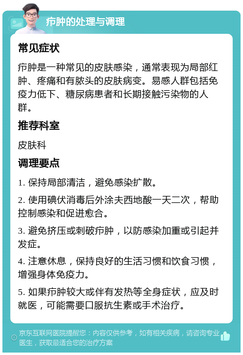 疖肿的处理与调理 常见症状 疖肿是一种常见的皮肤感染，通常表现为局部红肿、疼痛和有脓头的皮肤病变。易感人群包括免疫力低下、糖尿病患者和长期接触污染物的人群。 推荐科室 皮肤科 调理要点 1. 保持局部清洁，避免感染扩散。 2. 使用碘伏消毒后外涂夫西地酸一天二次，帮助控制感染和促进愈合。 3. 避免挤压或刺破疖肿，以防感染加重或引起并发症。 4. 注意休息，保持良好的生活习惯和饮食习惯，增强身体免疫力。 5. 如果疖肿较大或伴有发热等全身症状，应及时就医，可能需要口服抗生素或手术治疗。