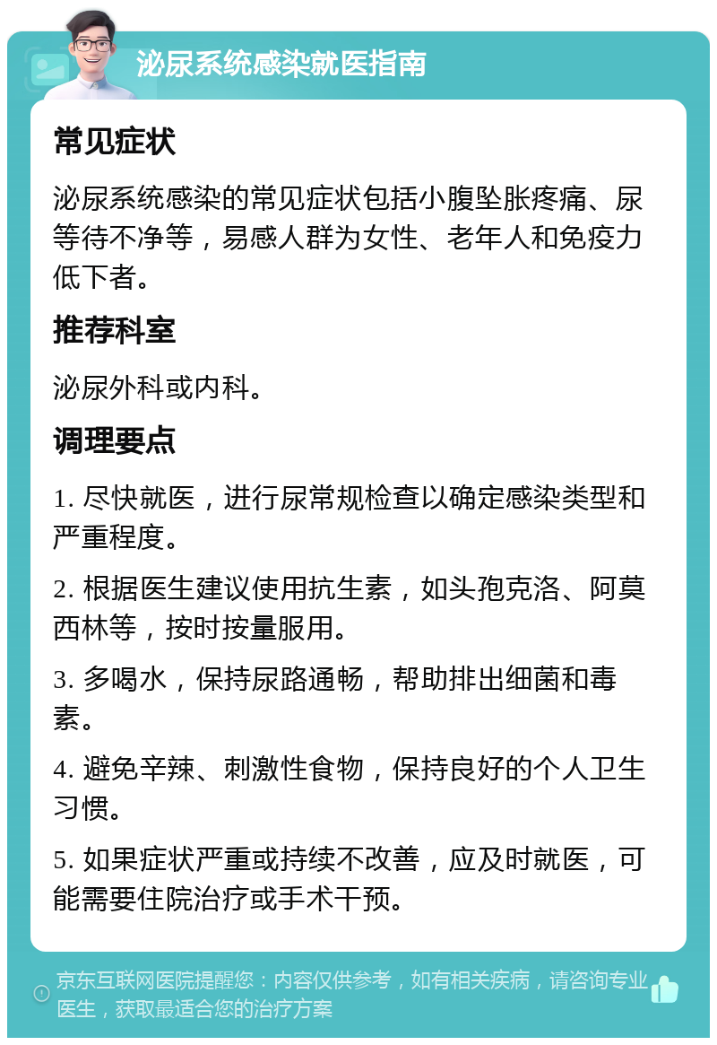 泌尿系统感染就医指南 常见症状 泌尿系统感染的常见症状包括小腹坠胀疼痛、尿等待不净等，易感人群为女性、老年人和免疫力低下者。 推荐科室 泌尿外科或内科。 调理要点 1. 尽快就医，进行尿常规检查以确定感染类型和严重程度。 2. 根据医生建议使用抗生素，如头孢克洛、阿莫西林等，按时按量服用。 3. 多喝水，保持尿路通畅，帮助排出细菌和毒素。 4. 避免辛辣、刺激性食物，保持良好的个人卫生习惯。 5. 如果症状严重或持续不改善，应及时就医，可能需要住院治疗或手术干预。