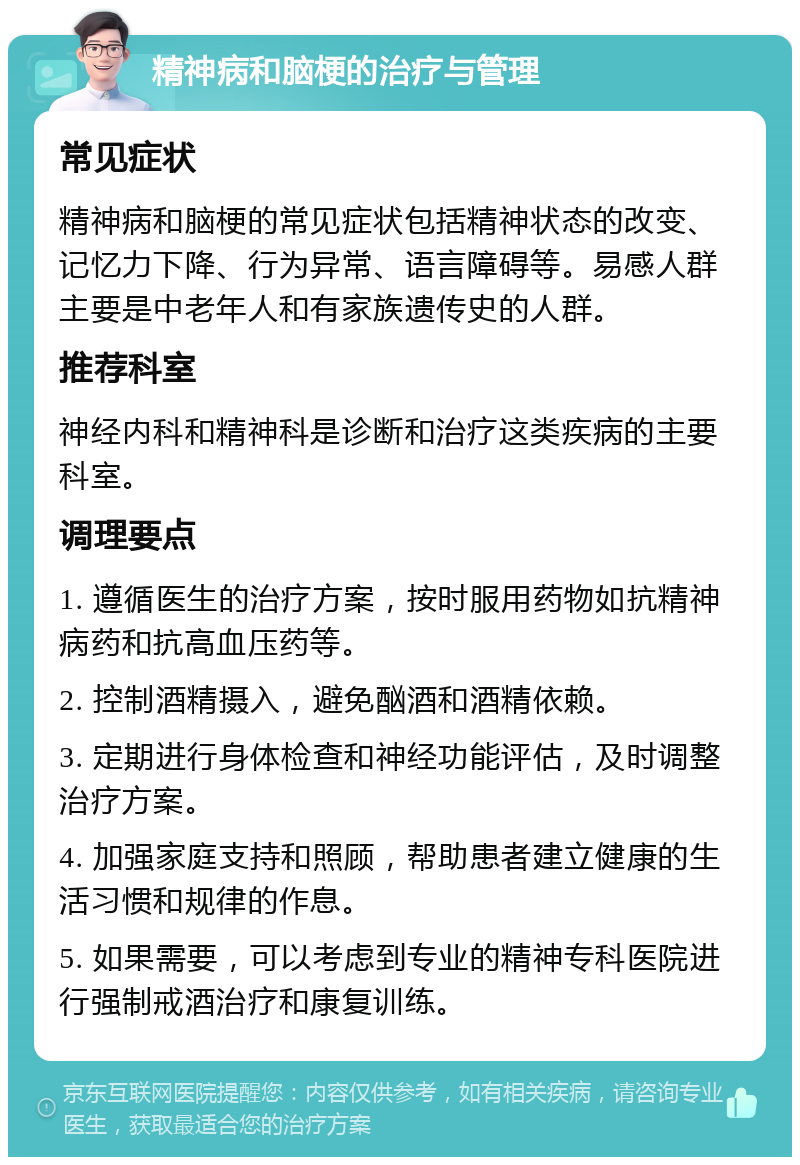 精神病和脑梗的治疗与管理 常见症状 精神病和脑梗的常见症状包括精神状态的改变、记忆力下降、行为异常、语言障碍等。易感人群主要是中老年人和有家族遗传史的人群。 推荐科室 神经内科和精神科是诊断和治疗这类疾病的主要科室。 调理要点 1. 遵循医生的治疗方案，按时服用药物如抗精神病药和抗高血压药等。 2. 控制酒精摄入，避免酗酒和酒精依赖。 3. 定期进行身体检查和神经功能评估，及时调整治疗方案。 4. 加强家庭支持和照顾，帮助患者建立健康的生活习惯和规律的作息。 5. 如果需要，可以考虑到专业的精神专科医院进行强制戒酒治疗和康复训练。