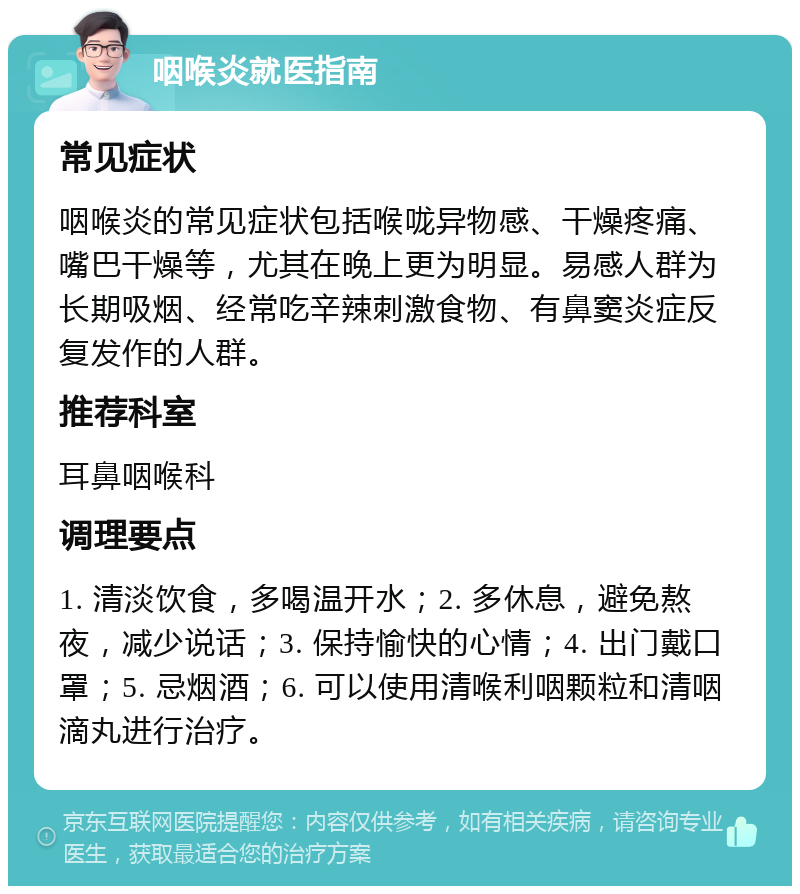 咽喉炎就医指南 常见症状 咽喉炎的常见症状包括喉咙异物感、干燥疼痛、嘴巴干燥等，尤其在晚上更为明显。易感人群为长期吸烟、经常吃辛辣刺激食物、有鼻窦炎症反复发作的人群。 推荐科室 耳鼻咽喉科 调理要点 1. 清淡饮食，多喝温开水；2. 多休息，避免熬夜，减少说话；3. 保持愉快的心情；4. 出门戴口罩；5. 忌烟酒；6. 可以使用清喉利咽颗粒和清咽滴丸进行治疗。