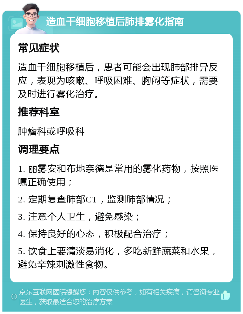 造血干细胞移植后肺排雾化指南 常见症状 造血干细胞移植后，患者可能会出现肺部排异反应，表现为咳嗽、呼吸困难、胸闷等症状，需要及时进行雾化治疗。 推荐科室 肿瘤科或呼吸科 调理要点 1. 丽雾安和布地奈德是常用的雾化药物，按照医嘱正确使用； 2. 定期复查肺部CT，监测肺部情况； 3. 注意个人卫生，避免感染； 4. 保持良好的心态，积极配合治疗； 5. 饮食上要清淡易消化，多吃新鲜蔬菜和水果，避免辛辣刺激性食物。