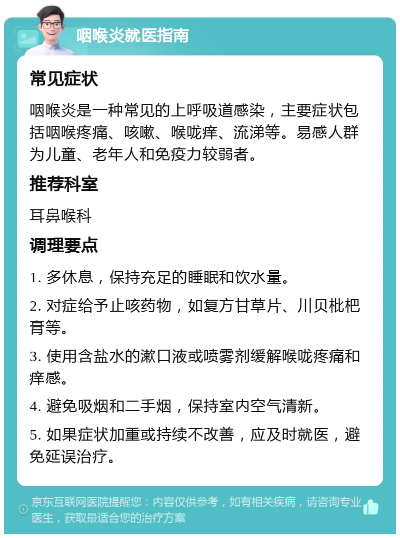 咽喉炎就医指南 常见症状 咽喉炎是一种常见的上呼吸道感染，主要症状包括咽喉疼痛、咳嗽、喉咙痒、流涕等。易感人群为儿童、老年人和免疫力较弱者。 推荐科室 耳鼻喉科 调理要点 1. 多休息，保持充足的睡眠和饮水量。 2. 对症给予止咳药物，如复方甘草片、川贝枇杷膏等。 3. 使用含盐水的漱口液或喷雾剂缓解喉咙疼痛和痒感。 4. 避免吸烟和二手烟，保持室内空气清新。 5. 如果症状加重或持续不改善，应及时就医，避免延误治疗。