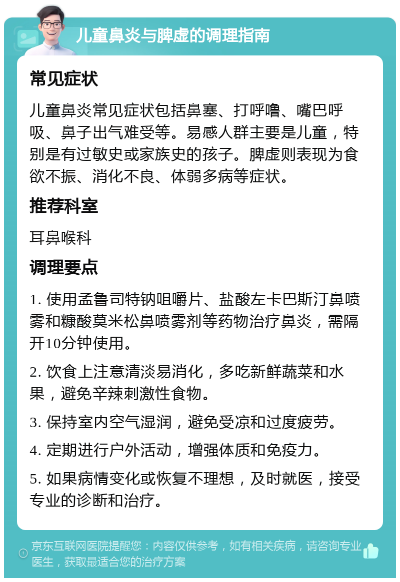 儿童鼻炎与脾虚的调理指南 常见症状 儿童鼻炎常见症状包括鼻塞、打呼噜、嘴巴呼吸、鼻子出气难受等。易感人群主要是儿童，特别是有过敏史或家族史的孩子。脾虚则表现为食欲不振、消化不良、体弱多病等症状。 推荐科室 耳鼻喉科 调理要点 1. 使用孟鲁司特钠咀嚼片、盐酸左卡巴斯汀鼻喷雾和糠酸莫米松鼻喷雾剂等药物治疗鼻炎，需隔开10分钟使用。 2. 饮食上注意清淡易消化，多吃新鲜蔬菜和水果，避免辛辣刺激性食物。 3. 保持室内空气湿润，避免受凉和过度疲劳。 4. 定期进行户外活动，增强体质和免疫力。 5. 如果病情变化或恢复不理想，及时就医，接受专业的诊断和治疗。