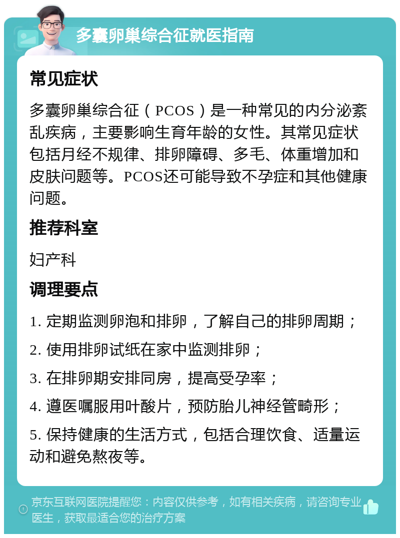 多囊卵巢综合征就医指南 常见症状 多囊卵巢综合征（PCOS）是一种常见的内分泌紊乱疾病，主要影响生育年龄的女性。其常见症状包括月经不规律、排卵障碍、多毛、体重增加和皮肤问题等。PCOS还可能导致不孕症和其他健康问题。 推荐科室 妇产科 调理要点 1. 定期监测卵泡和排卵，了解自己的排卵周期； 2. 使用排卵试纸在家中监测排卵； 3. 在排卵期安排同房，提高受孕率； 4. 遵医嘱服用叶酸片，预防胎儿神经管畸形； 5. 保持健康的生活方式，包括合理饮食、适量运动和避免熬夜等。