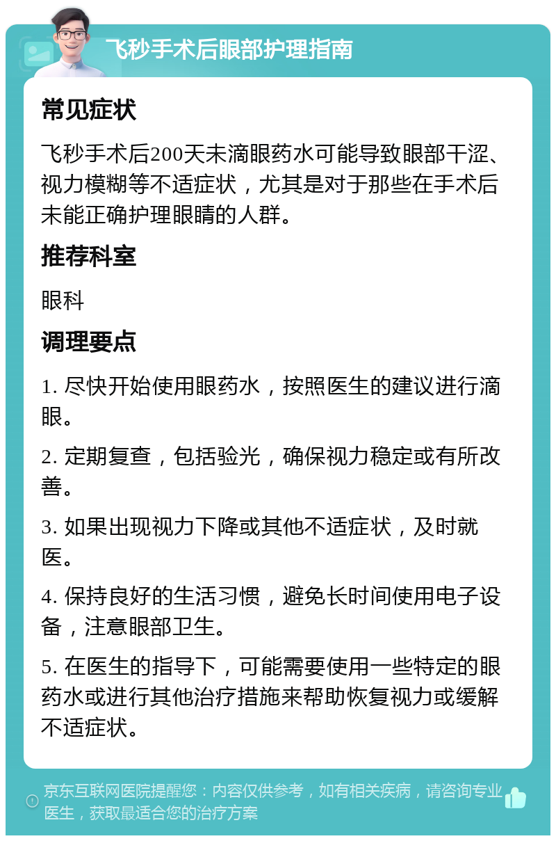 飞秒手术后眼部护理指南 常见症状 飞秒手术后200天未滴眼药水可能导致眼部干涩、视力模糊等不适症状，尤其是对于那些在手术后未能正确护理眼睛的人群。 推荐科室 眼科 调理要点 1. 尽快开始使用眼药水，按照医生的建议进行滴眼。 2. 定期复查，包括验光，确保视力稳定或有所改善。 3. 如果出现视力下降或其他不适症状，及时就医。 4. 保持良好的生活习惯，避免长时间使用电子设备，注意眼部卫生。 5. 在医生的指导下，可能需要使用一些特定的眼药水或进行其他治疗措施来帮助恢复视力或缓解不适症状。