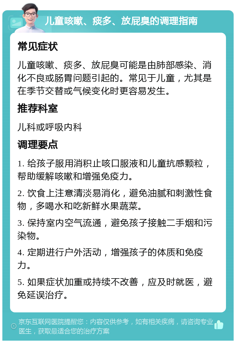 儿童咳嗽、痰多、放屁臭的调理指南 常见症状 儿童咳嗽、痰多、放屁臭可能是由肺部感染、消化不良或肠胃问题引起的。常见于儿童，尤其是在季节交替或气候变化时更容易发生。 推荐科室 儿科或呼吸内科 调理要点 1. 给孩子服用消积止咳口服液和儿童抗感颗粒，帮助缓解咳嗽和增强免疫力。 2. 饮食上注意清淡易消化，避免油腻和刺激性食物，多喝水和吃新鲜水果蔬菜。 3. 保持室内空气流通，避免孩子接触二手烟和污染物。 4. 定期进行户外活动，增强孩子的体质和免疫力。 5. 如果症状加重或持续不改善，应及时就医，避免延误治疗。