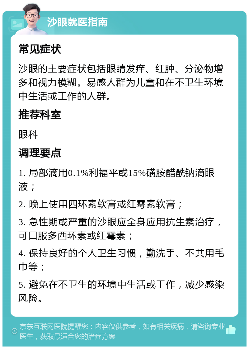 沙眼就医指南 常见症状 沙眼的主要症状包括眼睛发痒、红肿、分泌物增多和视力模糊。易感人群为儿童和在不卫生环境中生活或工作的人群。 推荐科室 眼科 调理要点 1. 局部滴用0.1%利福平或15%磺胺醋酰钠滴眼液； 2. 晚上使用四环素软膏或红霉素软膏； 3. 急性期或严重的沙眼应全身应用抗生素治疗，可口服多西环素或红霉素； 4. 保持良好的个人卫生习惯，勤洗手、不共用毛巾等； 5. 避免在不卫生的环境中生活或工作，减少感染风险。