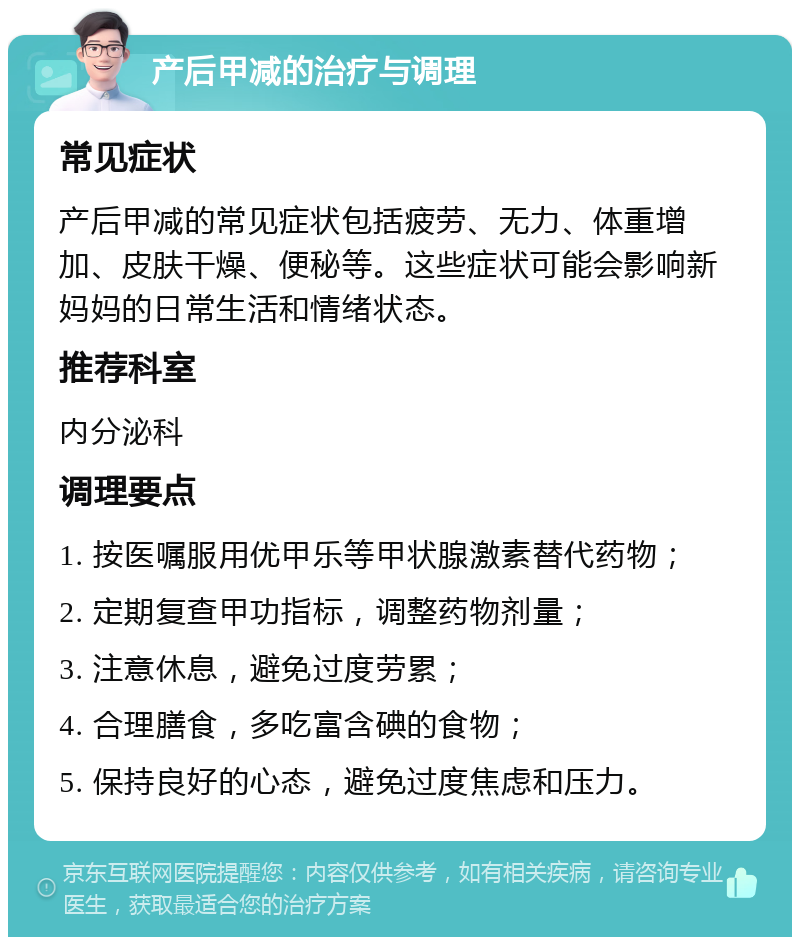 产后甲减的治疗与调理 常见症状 产后甲减的常见症状包括疲劳、无力、体重增加、皮肤干燥、便秘等。这些症状可能会影响新妈妈的日常生活和情绪状态。 推荐科室 内分泌科 调理要点 1. 按医嘱服用优甲乐等甲状腺激素替代药物； 2. 定期复查甲功指标，调整药物剂量； 3. 注意休息，避免过度劳累； 4. 合理膳食，多吃富含碘的食物； 5. 保持良好的心态，避免过度焦虑和压力。