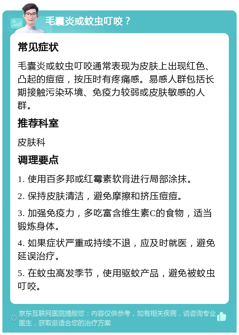 毛囊炎或蚊虫叮咬？ 常见症状 毛囊炎或蚊虫叮咬通常表现为皮肤上出现红色、凸起的痘痘，按压时有疼痛感。易感人群包括长期接触污染环境、免疫力较弱或皮肤敏感的人群。 推荐科室 皮肤科 调理要点 1. 使用百多邦或红霉素软膏进行局部涂抹。 2. 保持皮肤清洁，避免摩擦和挤压痘痘。 3. 加强免疫力，多吃富含维生素C的食物，适当锻炼身体。 4. 如果症状严重或持续不退，应及时就医，避免延误治疗。 5. 在蚊虫高发季节，使用驱蚊产品，避免被蚊虫叮咬。