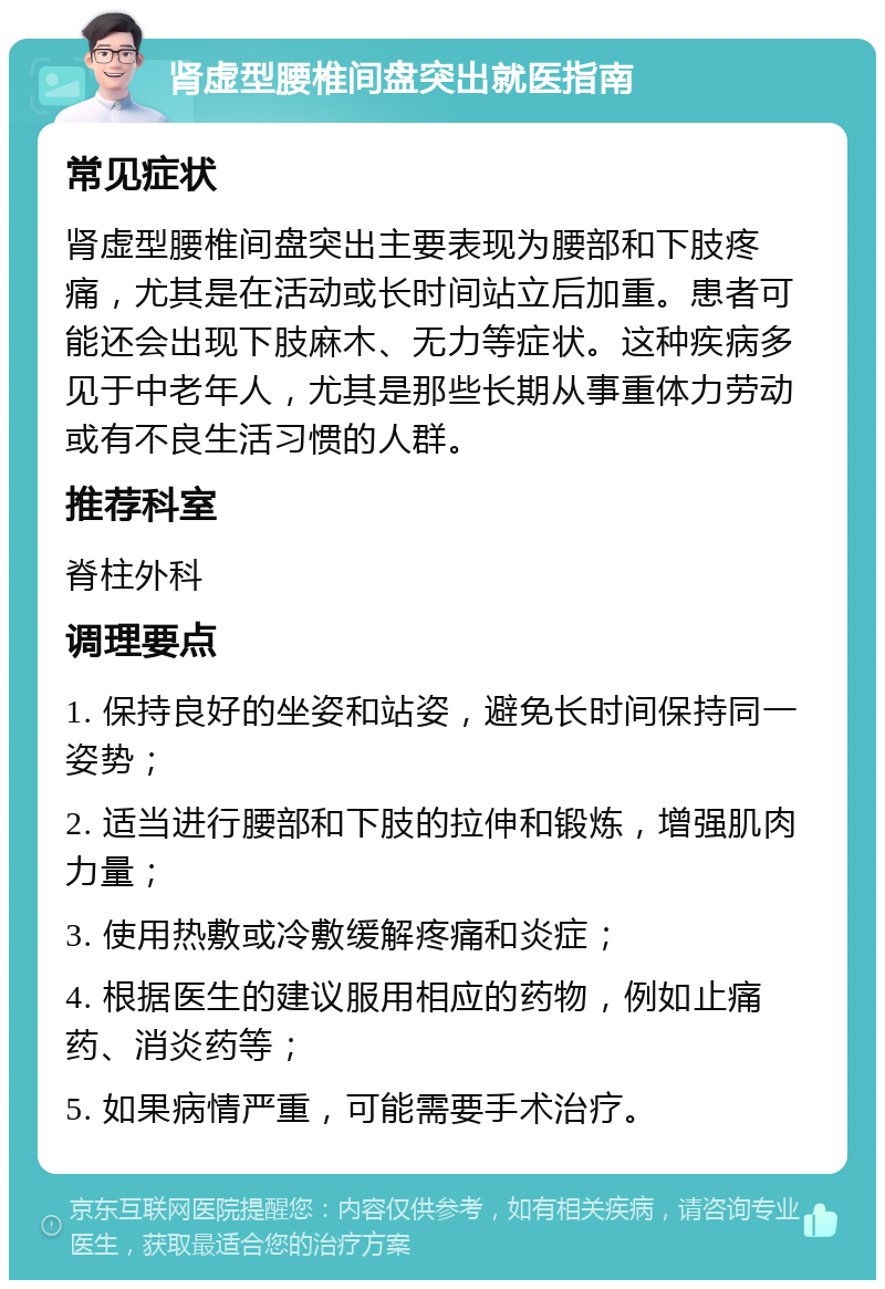 肾虚型腰椎间盘突出就医指南 常见症状 肾虚型腰椎间盘突出主要表现为腰部和下肢疼痛，尤其是在活动或长时间站立后加重。患者可能还会出现下肢麻木、无力等症状。这种疾病多见于中老年人，尤其是那些长期从事重体力劳动或有不良生活习惯的人群。 推荐科室 脊柱外科 调理要点 1. 保持良好的坐姿和站姿，避免长时间保持同一姿势； 2. 适当进行腰部和下肢的拉伸和锻炼，增强肌肉力量； 3. 使用热敷或冷敷缓解疼痛和炎症； 4. 根据医生的建议服用相应的药物，例如止痛药、消炎药等； 5. 如果病情严重，可能需要手术治疗。