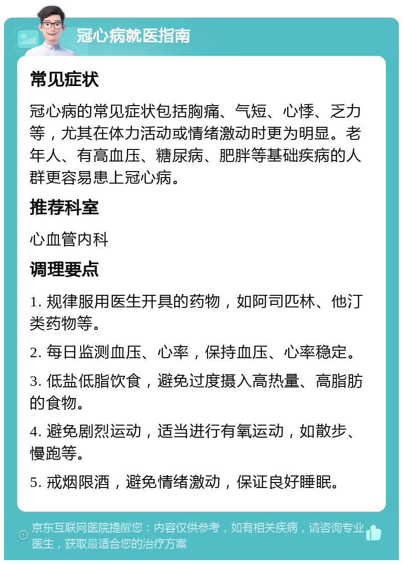 冠心病就医指南 常见症状 冠心病的常见症状包括胸痛、气短、心悸、乏力等，尤其在体力活动或情绪激动时更为明显。老年人、有高血压、糖尿病、肥胖等基础疾病的人群更容易患上冠心病。 推荐科室 心血管内科 调理要点 1. 规律服用医生开具的药物，如阿司匹林、他汀类药物等。 2. 每日监测血压、心率，保持血压、心率稳定。 3. 低盐低脂饮食，避免过度摄入高热量、高脂肪的食物。 4. 避免剧烈运动，适当进行有氧运动，如散步、慢跑等。 5. 戒烟限酒，避免情绪激动，保证良好睡眠。