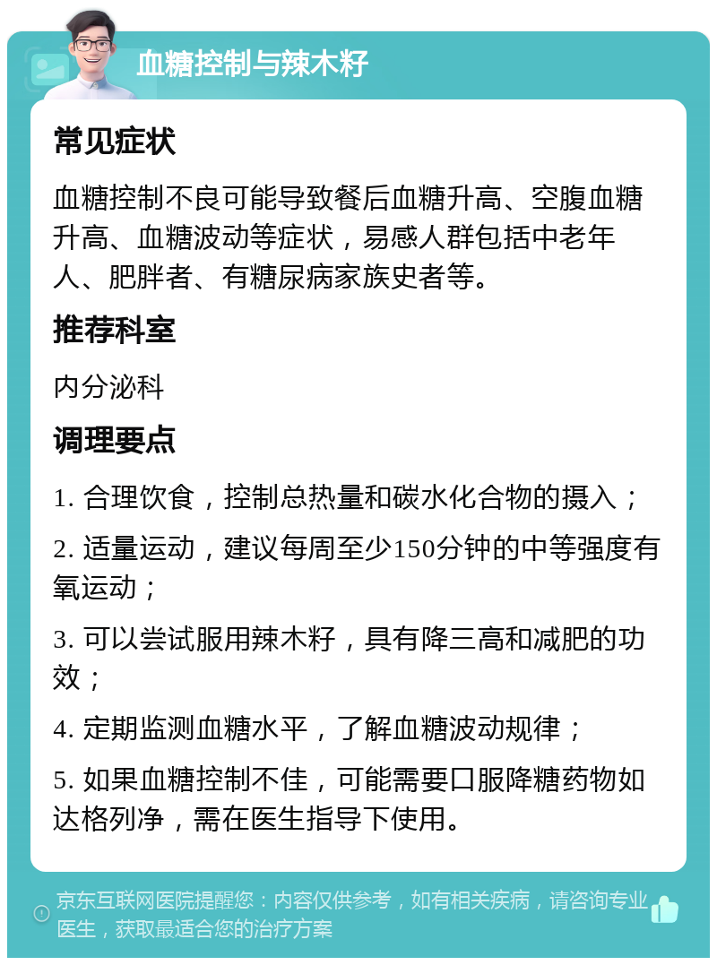 血糖控制与辣木籽 常见症状 血糖控制不良可能导致餐后血糖升高、空腹血糖升高、血糖波动等症状，易感人群包括中老年人、肥胖者、有糖尿病家族史者等。 推荐科室 内分泌科 调理要点 1. 合理饮食，控制总热量和碳水化合物的摄入； 2. 适量运动，建议每周至少150分钟的中等强度有氧运动； 3. 可以尝试服用辣木籽，具有降三高和减肥的功效； 4. 定期监测血糖水平，了解血糖波动规律； 5. 如果血糖控制不佳，可能需要口服降糖药物如达格列净，需在医生指导下使用。