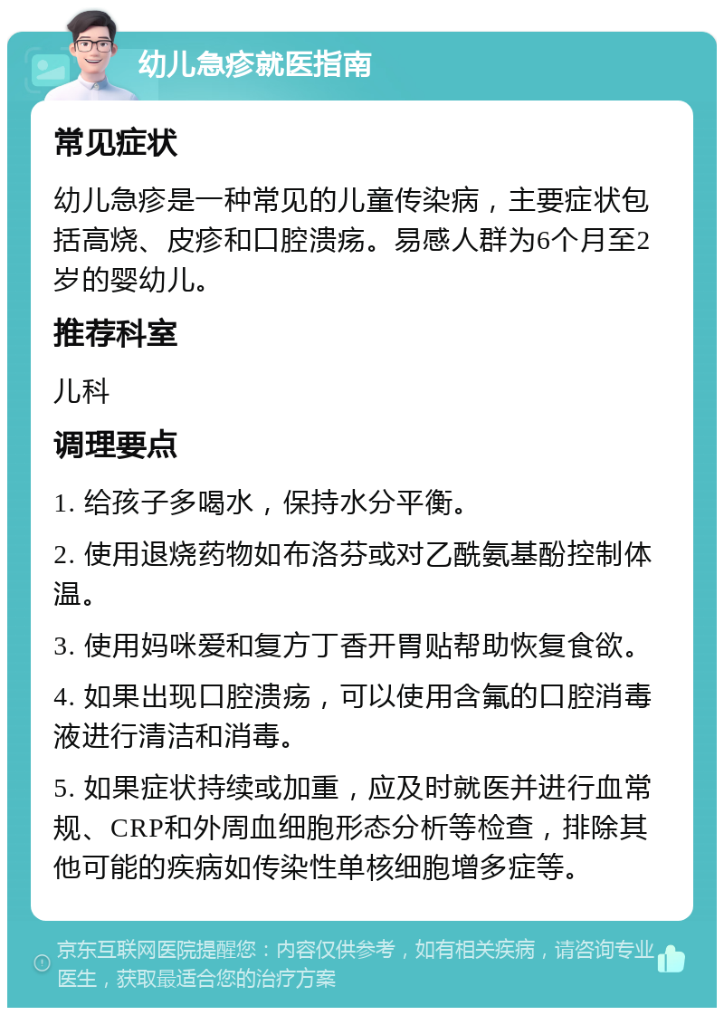 幼儿急疹就医指南 常见症状 幼儿急疹是一种常见的儿童传染病，主要症状包括高烧、皮疹和口腔溃疡。易感人群为6个月至2岁的婴幼儿。 推荐科室 儿科 调理要点 1. 给孩子多喝水，保持水分平衡。 2. 使用退烧药物如布洛芬或对乙酰氨基酚控制体温。 3. 使用妈咪爱和复方丁香开胃贴帮助恢复食欲。 4. 如果出现口腔溃疡，可以使用含氟的口腔消毒液进行清洁和消毒。 5. 如果症状持续或加重，应及时就医并进行血常规、CRP和外周血细胞形态分析等检查，排除其他可能的疾病如传染性单核细胞增多症等。