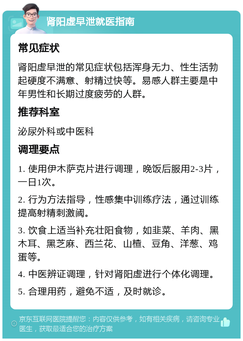 肾阳虚早泄就医指南 常见症状 肾阳虚早泄的常见症状包括浑身无力、性生活勃起硬度不满意、射精过快等。易感人群主要是中年男性和长期过度疲劳的人群。 推荐科室 泌尿外科或中医科 调理要点 1. 使用伊木萨克片进行调理，晚饭后服用2-3片，一日1次。 2. 行为方法指导，性感集中训练疗法，通过训练提高射精刺激阈。 3. 饮食上适当补充壮阳食物，如韭菜、羊肉、黑木耳、黑芝麻、西兰花、山楂、豆角、洋葱、鸡蛋等。 4. 中医辨证调理，针对肾阳虚进行个体化调理。 5. 合理用药，避免不适，及时就诊。