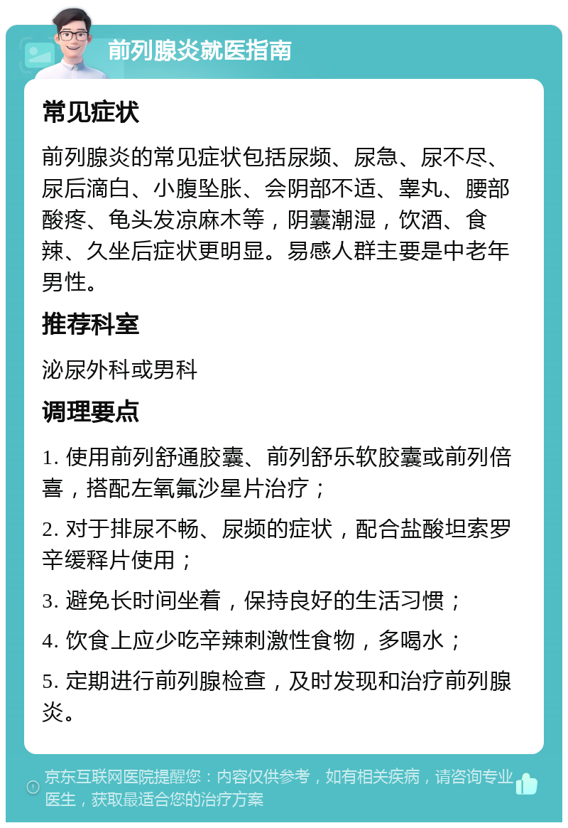 前列腺炎就医指南 常见症状 前列腺炎的常见症状包括尿频、尿急、尿不尽、尿后滴白、小腹坠胀、会阴部不适、睾丸、腰部酸疼、龟头发凉麻木等，阴囊潮湿，饮酒、食辣、久坐后症状更明显。易感人群主要是中老年男性。 推荐科室 泌尿外科或男科 调理要点 1. 使用前列舒通胶囊、前列舒乐软胶囊或前列倍喜，搭配左氧氟沙星片治疗； 2. 对于排尿不畅、尿频的症状，配合盐酸坦索罗辛缓释片使用； 3. 避免长时间坐着，保持良好的生活习惯； 4. 饮食上应少吃辛辣刺激性食物，多喝水； 5. 定期进行前列腺检查，及时发现和治疗前列腺炎。