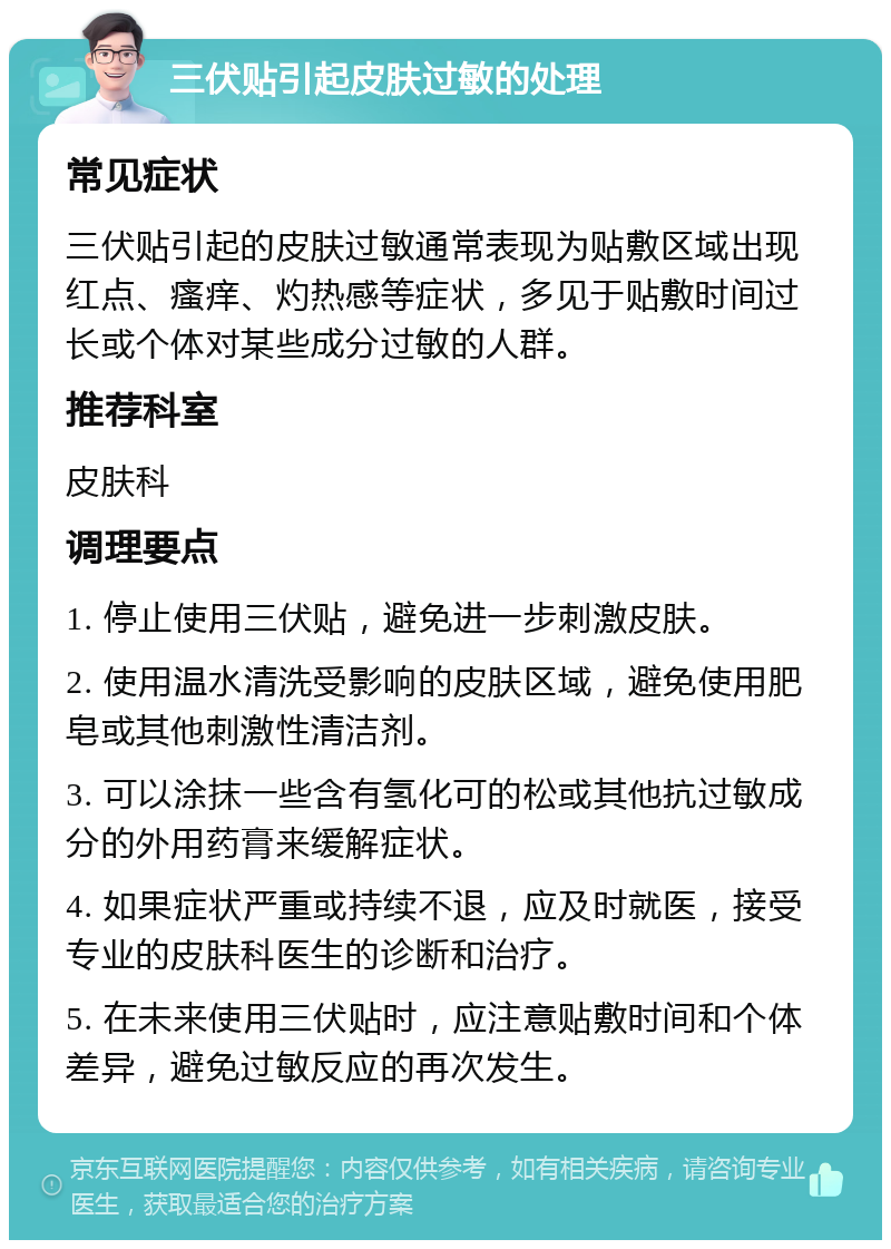 三伏贴引起皮肤过敏的处理 常见症状 三伏贴引起的皮肤过敏通常表现为贴敷区域出现红点、瘙痒、灼热感等症状，多见于贴敷时间过长或个体对某些成分过敏的人群。 推荐科室 皮肤科 调理要点 1. 停止使用三伏贴，避免进一步刺激皮肤。 2. 使用温水清洗受影响的皮肤区域，避免使用肥皂或其他刺激性清洁剂。 3. 可以涂抹一些含有氢化可的松或其他抗过敏成分的外用药膏来缓解症状。 4. 如果症状严重或持续不退，应及时就医，接受专业的皮肤科医生的诊断和治疗。 5. 在未来使用三伏贴时，应注意贴敷时间和个体差异，避免过敏反应的再次发生。