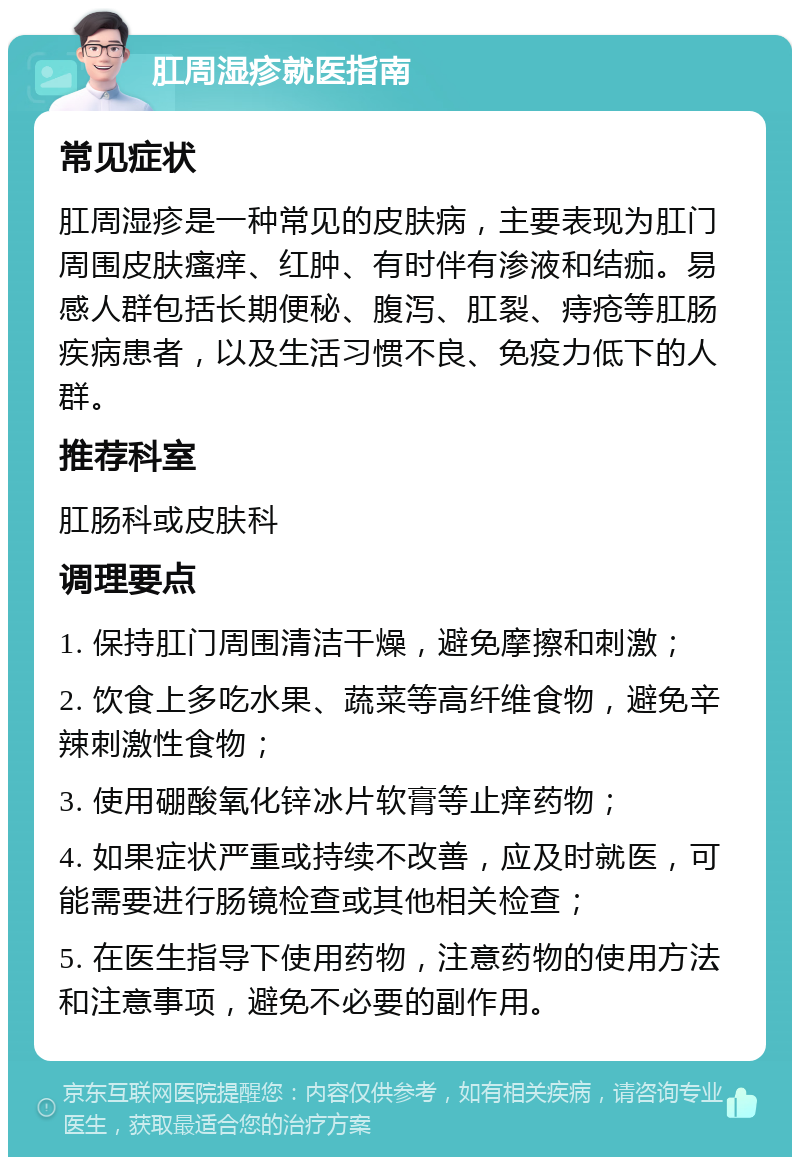 肛周湿疹就医指南 常见症状 肛周湿疹是一种常见的皮肤病，主要表现为肛门周围皮肤瘙痒、红肿、有时伴有渗液和结痂。易感人群包括长期便秘、腹泻、肛裂、痔疮等肛肠疾病患者，以及生活习惯不良、免疫力低下的人群。 推荐科室 肛肠科或皮肤科 调理要点 1. 保持肛门周围清洁干燥，避免摩擦和刺激； 2. 饮食上多吃水果、蔬菜等高纤维食物，避免辛辣刺激性食物； 3. 使用硼酸氧化锌冰片软膏等止痒药物； 4. 如果症状严重或持续不改善，应及时就医，可能需要进行肠镜检查或其他相关检查； 5. 在医生指导下使用药物，注意药物的使用方法和注意事项，避免不必要的副作用。