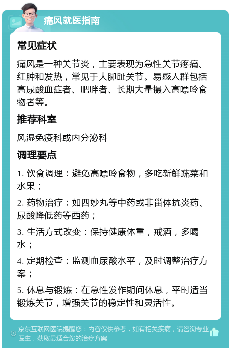 痛风就医指南 常见症状 痛风是一种关节炎，主要表现为急性关节疼痛、红肿和发热，常见于大脚趾关节。易感人群包括高尿酸血症者、肥胖者、长期大量摄入高嘌呤食物者等。 推荐科室 风湿免疫科或内分泌科 调理要点 1. 饮食调理：避免高嘌呤食物，多吃新鲜蔬菜和水果； 2. 药物治疗：如四妙丸等中药或非甾体抗炎药、尿酸降低药等西药； 3. 生活方式改变：保持健康体重，戒酒，多喝水； 4. 定期检查：监测血尿酸水平，及时调整治疗方案； 5. 休息与锻炼：在急性发作期间休息，平时适当锻炼关节，增强关节的稳定性和灵活性。