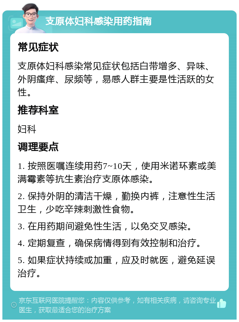 支原体妇科感染用药指南 常见症状 支原体妇科感染常见症状包括白带增多、异味、外阴瘙痒、尿频等，易感人群主要是性活跃的女性。 推荐科室 妇科 调理要点 1. 按照医嘱连续用药7~10天，使用米诺环素或美满霉素等抗生素治疗支原体感染。 2. 保持外阴的清洁干燥，勤换内裤，注意性生活卫生，少吃辛辣刺激性食物。 3. 在用药期间避免性生活，以免交叉感染。 4. 定期复查，确保病情得到有效控制和治疗。 5. 如果症状持续或加重，应及时就医，避免延误治疗。