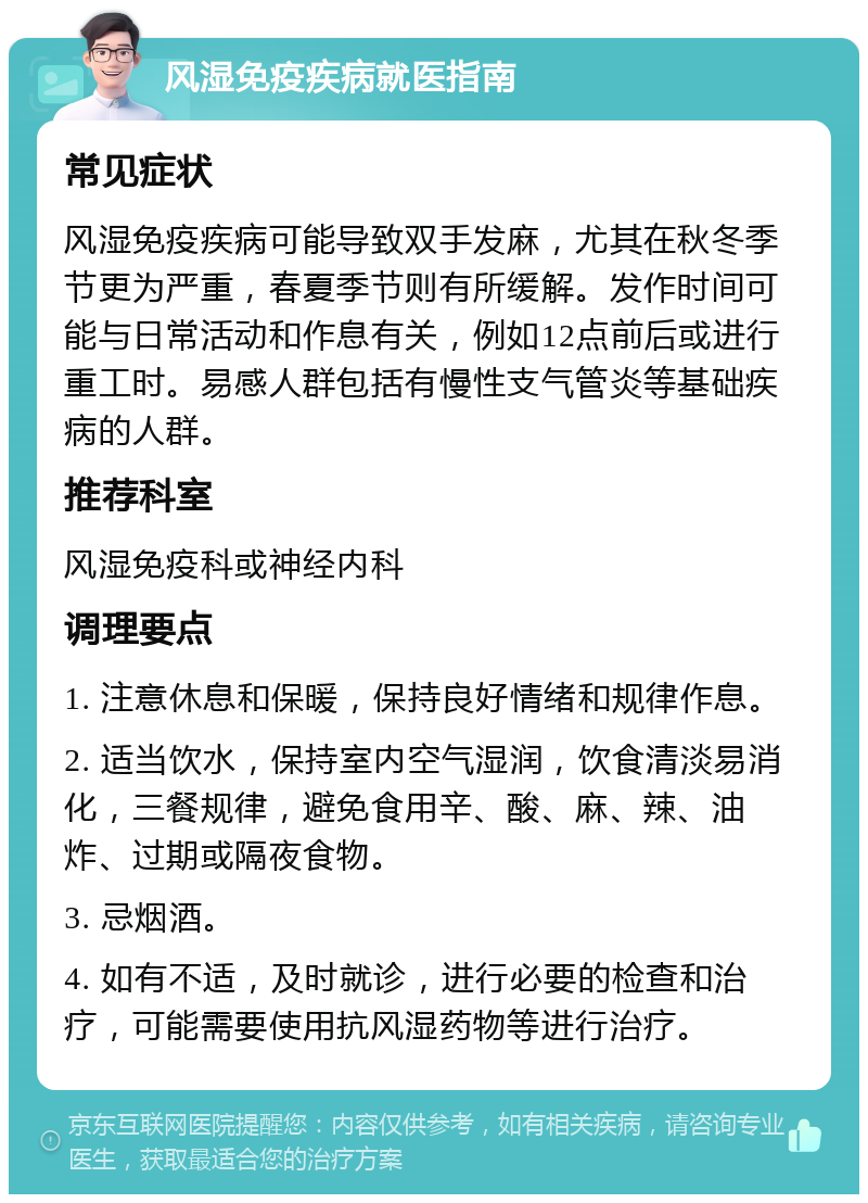 风湿免疫疾病就医指南 常见症状 风湿免疫疾病可能导致双手发麻，尤其在秋冬季节更为严重，春夏季节则有所缓解。发作时间可能与日常活动和作息有关，例如12点前后或进行重工时。易感人群包括有慢性支气管炎等基础疾病的人群。 推荐科室 风湿免疫科或神经内科 调理要点 1. 注意休息和保暖，保持良好情绪和规律作息。 2. 适当饮水，保持室内空气湿润，饮食清淡易消化，三餐规律，避免食用辛、酸、麻、辣、油炸、过期或隔夜食物。 3. 忌烟酒。 4. 如有不适，及时就诊，进行必要的检查和治疗，可能需要使用抗风湿药物等进行治疗。