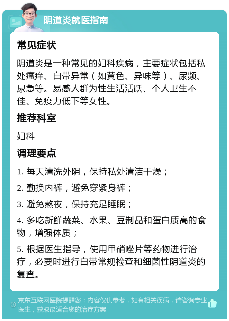 阴道炎就医指南 常见症状 阴道炎是一种常见的妇科疾病，主要症状包括私处瘙痒、白带异常（如黄色、异味等）、尿频、尿急等。易感人群为性生活活跃、个人卫生不佳、免疫力低下等女性。 推荐科室 妇科 调理要点 1. 每天清洗外阴，保持私处清洁干燥； 2. 勤换内裤，避免穿紧身裤； 3. 避免熬夜，保持充足睡眠； 4. 多吃新鲜蔬菜、水果、豆制品和蛋白质高的食物，增强体质； 5. 根据医生指导，使用甲硝唑片等药物进行治疗，必要时进行白带常规检查和细菌性阴道炎的复查。