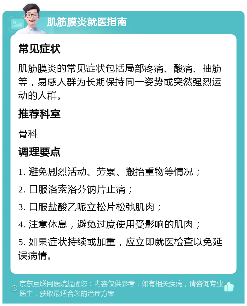 肌筋膜炎就医指南 常见症状 肌筋膜炎的常见症状包括局部疼痛、酸痛、抽筋等，易感人群为长期保持同一姿势或突然强烈运动的人群。 推荐科室 骨科 调理要点 1. 避免剧烈活动、劳累、搬抬重物等情况； 2. 口服洛索洛芬钠片止痛； 3. 口服盐酸乙哌立松片松弛肌肉； 4. 注意休息，避免过度使用受影响的肌肉； 5. 如果症状持续或加重，应立即就医检查以免延误病情。