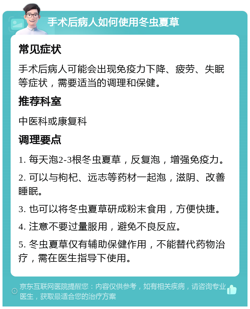 手术后病人如何使用冬虫夏草 常见症状 手术后病人可能会出现免疫力下降、疲劳、失眠等症状，需要适当的调理和保健。 推荐科室 中医科或康复科 调理要点 1. 每天泡2-3根冬虫夏草，反复泡，增强免疫力。 2. 可以与枸杞、远志等药材一起泡，滋阴、改善睡眠。 3. 也可以将冬虫夏草研成粉末食用，方便快捷。 4. 注意不要过量服用，避免不良反应。 5. 冬虫夏草仅有辅助保健作用，不能替代药物治疗，需在医生指导下使用。