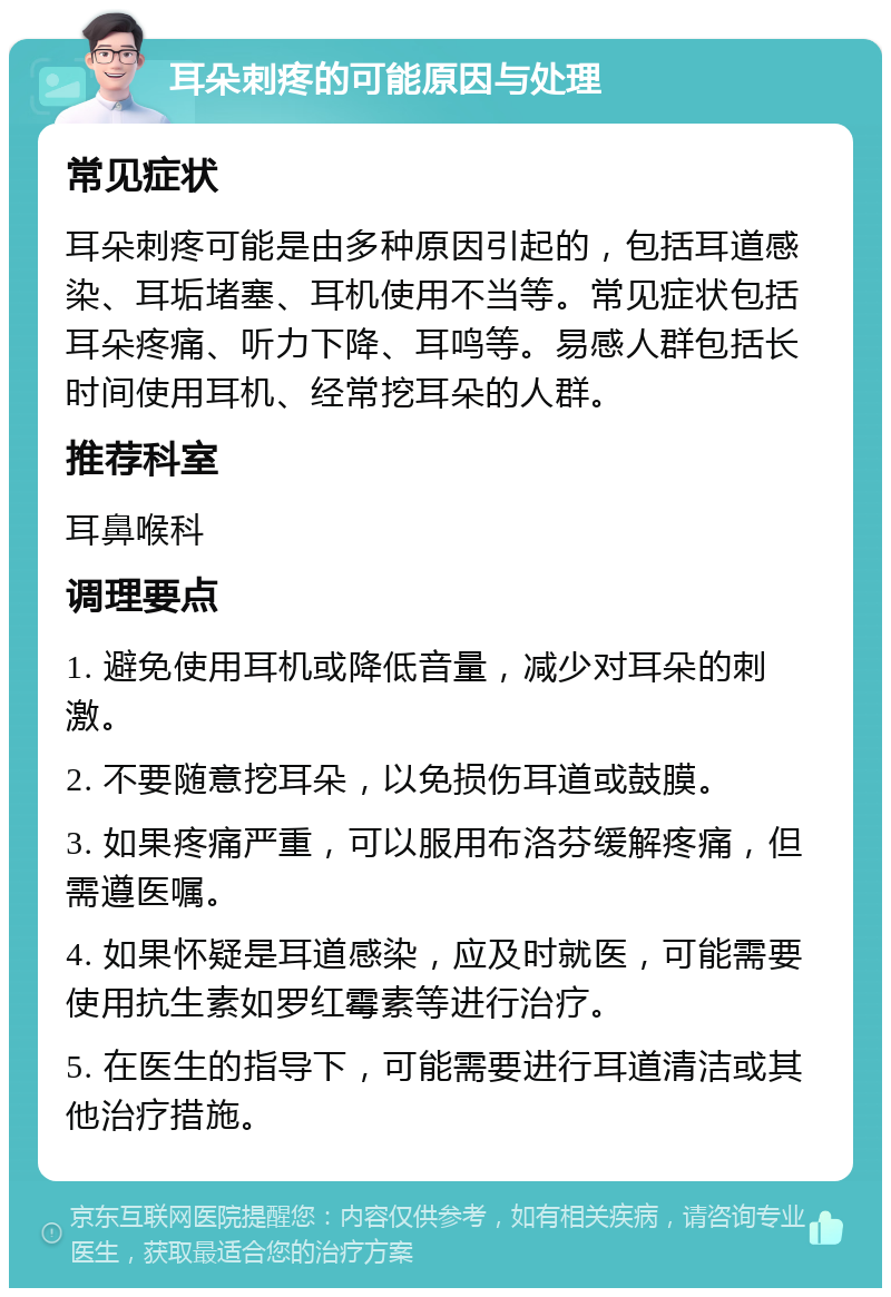 耳朵刺疼的可能原因与处理 常见症状 耳朵刺疼可能是由多种原因引起的，包括耳道感染、耳垢堵塞、耳机使用不当等。常见症状包括耳朵疼痛、听力下降、耳鸣等。易感人群包括长时间使用耳机、经常挖耳朵的人群。 推荐科室 耳鼻喉科 调理要点 1. 避免使用耳机或降低音量，减少对耳朵的刺激。 2. 不要随意挖耳朵，以免损伤耳道或鼓膜。 3. 如果疼痛严重，可以服用布洛芬缓解疼痛，但需遵医嘱。 4. 如果怀疑是耳道感染，应及时就医，可能需要使用抗生素如罗红霉素等进行治疗。 5. 在医生的指导下，可能需要进行耳道清洁或其他治疗措施。