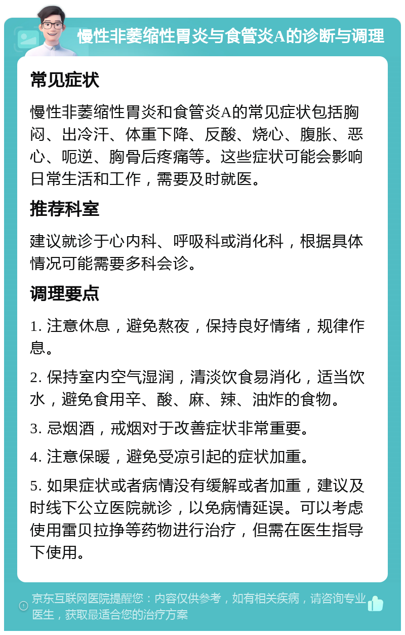 慢性非萎缩性胃炎与食管炎A的诊断与调理 常见症状 慢性非萎缩性胃炎和食管炎A的常见症状包括胸闷、出冷汗、体重下降、反酸、烧心、腹胀、恶心、呃逆、胸骨后疼痛等。这些症状可能会影响日常生活和工作，需要及时就医。 推荐科室 建议就诊于心内科、呼吸科或消化科，根据具体情况可能需要多科会诊。 调理要点 1. 注意休息，避免熬夜，保持良好情绪，规律作息。 2. 保持室内空气湿润，清淡饮食易消化，适当饮水，避免食用辛、酸、麻、辣、油炸的食物。 3. 忌烟酒，戒烟对于改善症状非常重要。 4. 注意保暖，避免受凉引起的症状加重。 5. 如果症状或者病情没有缓解或者加重，建议及时线下公立医院就诊，以免病情延误。可以考虑使用雷贝拉挣等药物进行治疗，但需在医生指导下使用。