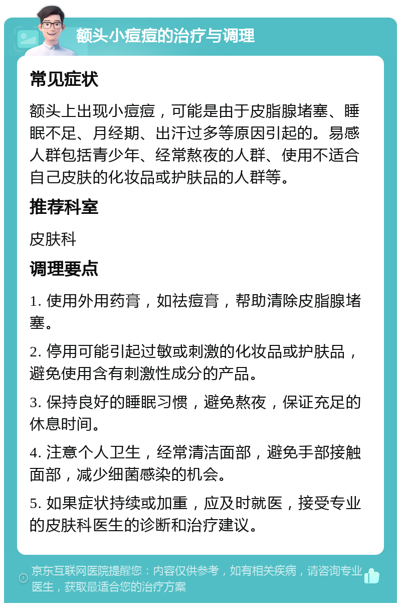 额头小痘痘的治疗与调理 常见症状 额头上出现小痘痘，可能是由于皮脂腺堵塞、睡眠不足、月经期、出汗过多等原因引起的。易感人群包括青少年、经常熬夜的人群、使用不适合自己皮肤的化妆品或护肤品的人群等。 推荐科室 皮肤科 调理要点 1. 使用外用药膏，如祛痘膏，帮助清除皮脂腺堵塞。 2. 停用可能引起过敏或刺激的化妆品或护肤品，避免使用含有刺激性成分的产品。 3. 保持良好的睡眠习惯，避免熬夜，保证充足的休息时间。 4. 注意个人卫生，经常清洁面部，避免手部接触面部，减少细菌感染的机会。 5. 如果症状持续或加重，应及时就医，接受专业的皮肤科医生的诊断和治疗建议。