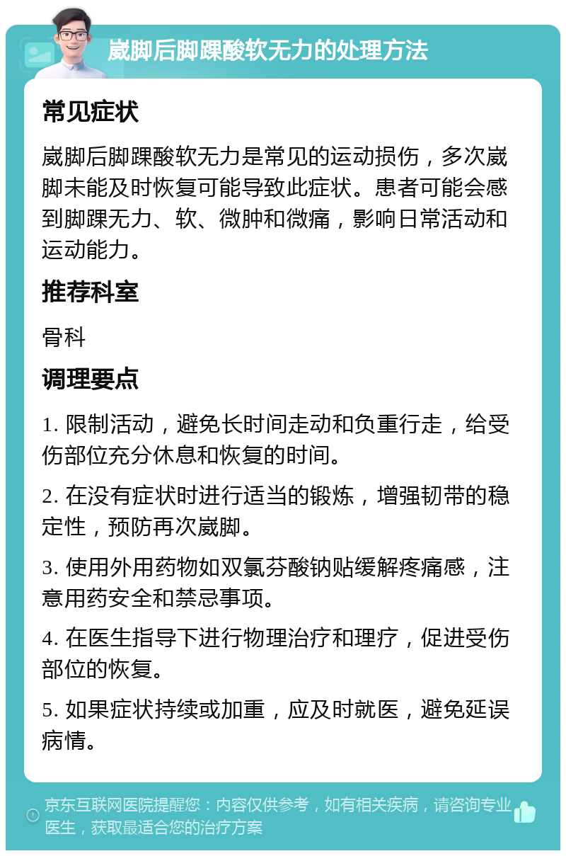 崴脚后脚踝酸软无力的处理方法 常见症状 崴脚后脚踝酸软无力是常见的运动损伤，多次崴脚未能及时恢复可能导致此症状。患者可能会感到脚踝无力、软、微肿和微痛，影响日常活动和运动能力。 推荐科室 骨科 调理要点 1. 限制活动，避免长时间走动和负重行走，给受伤部位充分休息和恢复的时间。 2. 在没有症状时进行适当的锻炼，增强韧带的稳定性，预防再次崴脚。 3. 使用外用药物如双氯芬酸钠贴缓解疼痛感，注意用药安全和禁忌事项。 4. 在医生指导下进行物理治疗和理疗，促进受伤部位的恢复。 5. 如果症状持续或加重，应及时就医，避免延误病情。