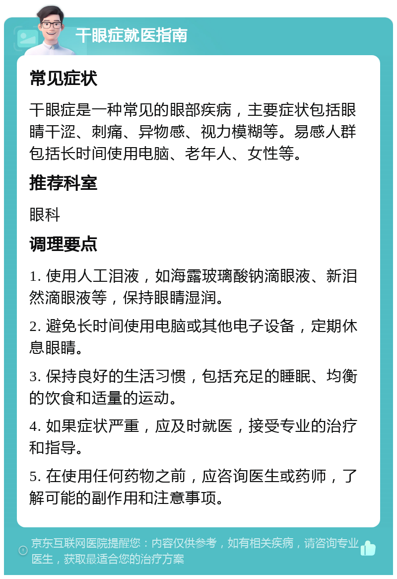 干眼症就医指南 常见症状 干眼症是一种常见的眼部疾病，主要症状包括眼睛干涩、刺痛、异物感、视力模糊等。易感人群包括长时间使用电脑、老年人、女性等。 推荐科室 眼科 调理要点 1. 使用人工泪液，如海露玻璃酸钠滴眼液、新泪然滴眼液等，保持眼睛湿润。 2. 避免长时间使用电脑或其他电子设备，定期休息眼睛。 3. 保持良好的生活习惯，包括充足的睡眠、均衡的饮食和适量的运动。 4. 如果症状严重，应及时就医，接受专业的治疗和指导。 5. 在使用任何药物之前，应咨询医生或药师，了解可能的副作用和注意事项。