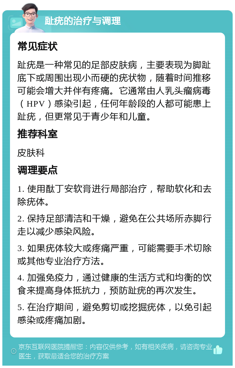 趾疣的治疗与调理 常见症状 趾疣是一种常见的足部皮肤病，主要表现为脚趾底下或周围出现小而硬的疣状物，随着时间推移可能会增大并伴有疼痛。它通常由人乳头瘤病毒（HPV）感染引起，任何年龄段的人都可能患上趾疣，但更常见于青少年和儿童。 推荐科室 皮肤科 调理要点 1. 使用酞丁安软膏进行局部治疗，帮助软化和去除疣体。 2. 保持足部清洁和干燥，避免在公共场所赤脚行走以减少感染风险。 3. 如果疣体较大或疼痛严重，可能需要手术切除或其他专业治疗方法。 4. 加强免疫力，通过健康的生活方式和均衡的饮食来提高身体抵抗力，预防趾疣的再次发生。 5. 在治疗期间，避免剪切或挖掘疣体，以免引起感染或疼痛加剧。