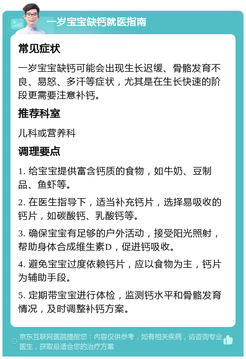 一岁宝宝缺钙就医指南 常见症状 一岁宝宝缺钙可能会出现生长迟缓、骨骼发育不良、易怒、多汗等症状，尤其是在生长快速的阶段更需要注意补钙。 推荐科室 儿科或营养科 调理要点 1. 给宝宝提供富含钙质的食物，如牛奶、豆制品、鱼虾等。 2. 在医生指导下，适当补充钙片，选择易吸收的钙片，如碳酸钙、乳酸钙等。 3. 确保宝宝有足够的户外活动，接受阳光照射，帮助身体合成维生素D，促进钙吸收。 4. 避免宝宝过度依赖钙片，应以食物为主，钙片为辅助手段。 5. 定期带宝宝进行体检，监测钙水平和骨骼发育情况，及时调整补钙方案。