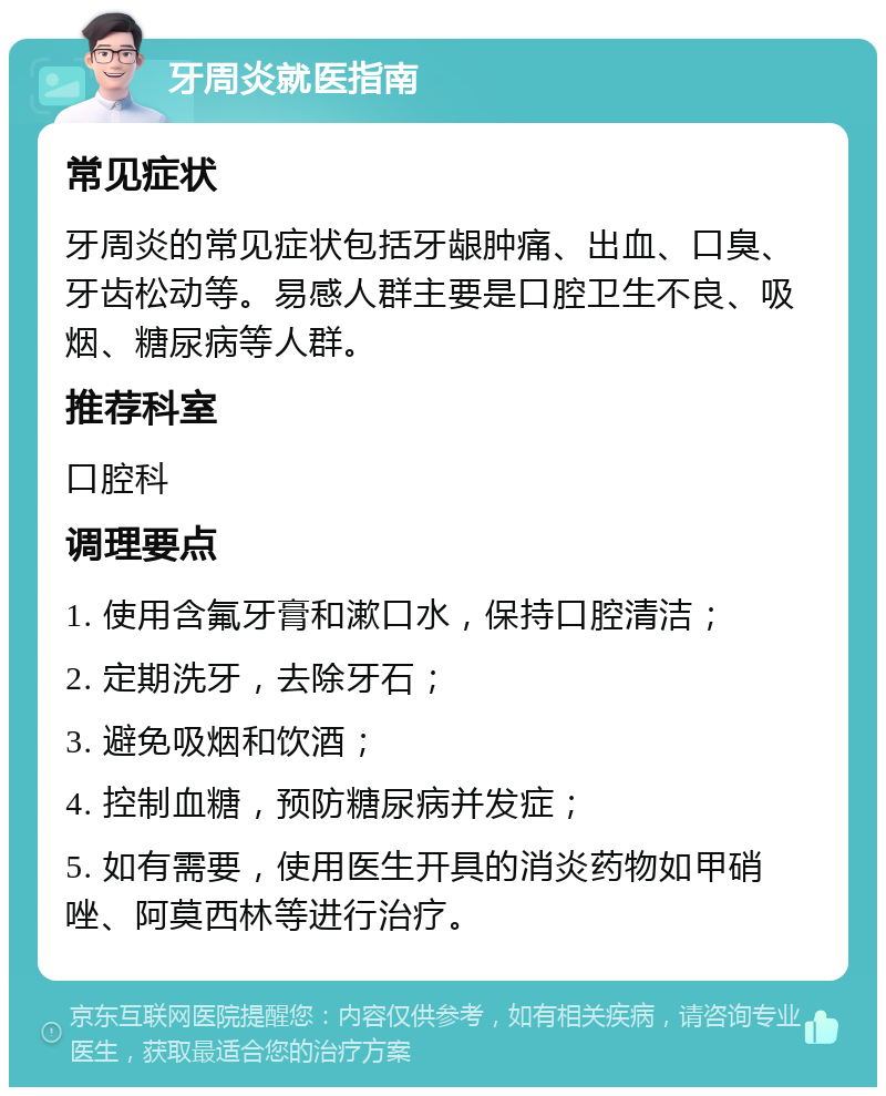 牙周炎就医指南 常见症状 牙周炎的常见症状包括牙龈肿痛、出血、口臭、牙齿松动等。易感人群主要是口腔卫生不良、吸烟、糖尿病等人群。 推荐科室 口腔科 调理要点 1. 使用含氟牙膏和漱口水，保持口腔清洁； 2. 定期洗牙，去除牙石； 3. 避免吸烟和饮酒； 4. 控制血糖，预防糖尿病并发症； 5. 如有需要，使用医生开具的消炎药物如甲硝唑、阿莫西林等进行治疗。